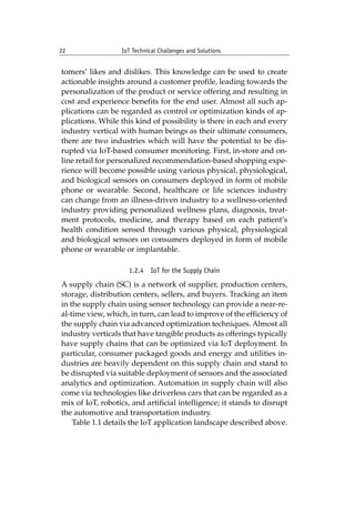 22 IoT Technical Challenges and Solutions		
tomers’ likes and dislikes. This knowledge can be used to create
actionable insights around a customer profile, leading towards the
personalization of the product or service offering and resulting in
cost and experience benefits for the end user. Almost all such ap-
plications can be regarded as control or optimization kinds of ap-
plications. While this kind of possibility is there in each and every
industry vertical with human beings as their ultimate consumers,
there are two industries which will have the potential to be dis-
rupted via IoT-based consumer monitoring. First, in-store and on-
line retail for personalized recommendation-based shopping expe-
rience will become possible using various physical, physiological,
and biological sensors on consumers deployed in form of mobile
phone or wearable. Second, healthcare or life sciences industry
can change from an illness-driven industry to a wellness-oriented
industry providing personalized wellness plans, diagnosis, treat-
ment protocols, medicine, and therapy based on each patient’s
health condition sensed through various physical, physiological
and biological sensors on consumers deployed in form of mobile
phone or wearable or implantable.
1.2.4 IoT for the Supply Chain
A supply chain (SC) is a network of supplier, production centers,
storage, distribution centers, sellers, and buyers. Tracking an item
in the supply chain using sensor technology can provide a near-re-
al-time view, which, in turn, can lead to improve of the efficiency of
the supply chain via advanced optimization techniques. Almost all
industry verticals that have tangible products as offerings typically
have supply chains that can be optimized via IoT deployment. In
particular, consumer packaged goods and energy and utilities in-
dustries are heavily dependent on this supply chain and stand to
be disrupted via suitable deployment of sensors and the associated
analytics and optimization. Automation in supply chain will also
come via technologies like driverless cars that can be regarded as a
mix of IoT, robotics, and artificial intelligence; it stands to disrupt
the automotive and transportation industry.
Table 1.1 details the IoT application landscape described above.
 