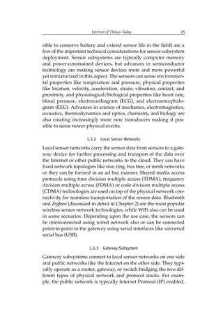 Internet of Things Today 25
sible to conserve battery and extend sensor life in the field) are a
few of the important technical considerations for sensor subsystem
deployment. Sensor subsystems are typically computer memory
and power-constrained devices, but advances in semiconductor
technology are making sensor devices more and more powerful
yet miniaturized in this aspect. The sensors can sense environmen-
tal properties like temperature and pressure, physical properties
like location, velocity, acceleration, strain, vibration, contact, and
proximity, and physiological/biological properties like heart rate,
blood pressure, electrocardiogram (ECG), and electroencephalo-
gram (EEG). Advances in science of mechanics, electromagnetics,
acoustics, thermodynamics and optics, chemistry, and biology are
also creating increasingly more new transducers making it pos-
sible to sense newer physical events.
1.3.2 Local Sensor Networks
Local sensor networks carry the sensor data from sensors to a gate-
way device for further processing and transport of the data over
the Internet or other public networks to the cloud. They can have
fixed network topologies like star, ring, bus tree, or mesh networks
or they can be formed in an ad hoc manner. Shared media access
protocols using time division multiple access (TDMA), frequency
division multiple access (FDMA) or code division multiple access
(CDMA) technologies are used on top of the physical network con-
nectivity for seamless transportation of the sensor data. Bluetooth
and Zigbee (discussed in detail in Chapter 2) are the most popular
wireless sensor network technologies, while WiFi also can be used
in some scenarios. Depending upon the use case, the sensors can
be interconnected using wired network also or can be connected
point-to-point to the gateway using serial interfaces like universal
serial bus (USB).
1.3.3 Gateway Subsystem
Gateway subsystems connect to local sensor networks on one side
and public networks like the Internet on the other side. They typi-
cally operate as a router, gateway, or switch bridging the two dif-
ferent types of physical network and protocol stacks. For exam-
ple, the public network is typically Internet Protocol (IP) enabled,
 