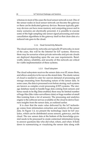 26 IoT Technical Challenges and Solutions		
whereas in most of the cases the local sensor network is not. One of
the sensor nodes in local sensor network can become the gateway
or there can be dedicated gateway devices. Because typically gate-
way devices can have more memory and computing power and in
many scenarios are electrically powered, it is possible to execute
some of the high sampling rate sensor signal processing and noise
cancellation algorithms in the gateway itself so that clean data at a
reduced rate goes to the cloud.
1.3.4 Cloud Connectivity Networks
The cloud connectivity networks are typically IP networks; in most
of the cases, this will be the Internet for IoT systems. However,
there may be scenarios where private networks and private clouds
are deployed depending upon the use case requirements. Band-
width, latency, reliability, and security of this network are critical
for viable implementation of these systems.
1.3.5 Cloud Subsystem
The cloud subsystem receives the sensor data over IP, stores them,
and allows analytics to be run on the stored data. The elastic nature
of cloud is needed to cater for uneven demand of processing and
storage emanating from fluctuating nature of the sensor data. In
some cases, the data is processed even before storing; such systems
are known as complex event processing (CEP) systems. The stor-
age database needs to handle huge data coming from sensors and
hence needs to be Big Data-enabled; there may be limited number
of huge files (like video surveillance data) or huge number of small
files (coming from a lot of sensors). The processing and analytics
engine is the software service available on the cloud to derive busi-
ness insights from the sensor data, as outlined earlier.
It is clear that the main value delivered by the IoT technolo-
gy comes from information extraction and analytics of the sensor
data. In Figure 1.4, we present the technology stack for IoT ana-
lytics, which can be distributed across sensors, gateways, and the
cloud. The raw sensor data at the bottom of the knowledge pyra-
mid needs to be processed to create contextual information trying
to answer questions like who did what, where, and when. It boils
down to summarizing or visualizing the sensor data along with
 