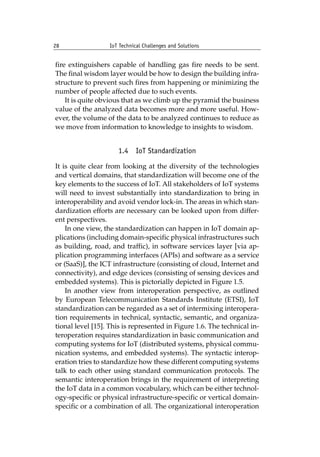 28 IoT Technical Challenges and Solutions		
fire extinguishers capable of handling gas fire needs to be sent.
The final wisdom layer would be how to design the building infra-
structure to prevent such fires from happening or minimizing the
number of people affected due to such events.
It is quite obvious that as we climb up the pyramid the business
value of the analyzed data becomes more and more useful. How-
ever, the volume of the data to be analyzed continues to reduce as
we move from information to knowledge to insights to wisdom.
1.4 IoT Standardization
It is quite clear from looking at the diversity of the technologies
and vertical domains, that standardization will become one of the
key elements to the success of IoT. All stakeholders of IoT systems
will need to invest substantially into standardization to bring in
interoperability and avoid vendor lock-in. The areas in which stan-
dardization efforts are necessary can be looked upon from differ-
ent perspectives.
In one view, the standardization can happen in IoT domain ap-
plications (including domain-specific physical infrastructures such
as building, road, and traffic), in software services layer [via ap-
plication programming interfaces (APIs) and software as a service
or (SaaS)], the ICT infrastructure (consisting of cloud, Internet and
connectivity), and edge devices (consisting of sensing devices and
embedded systems). This is pictorially depicted in Figure 1.5.
In another view from interoperation perspective, as outlined
by European Telecommunication Standards Institute (ETSI), IoT
standardization can be regarded as a set of intermixing interopera-
tion requirements in technical, syntactic, semantic, and organiza-
tional level [15]. This is represented in Figure 1.6. The technical in-
teroperation requires standardization in basic communication and
computing systems for IoT (distributed systems, physical commu-
nication systems, and embedded systems). The syntactic interop-
eration tries to standardize how these different computing systems
talk to each other using standard communication protocols. The
semantic interoperation brings in the requirement of interpreting
the IoT data in a common vocabulary, which can be either technol-
ogy-specific or physical infrastructure-specific or vertical domain-
specific or a combination of all. The organizational interoperation
 