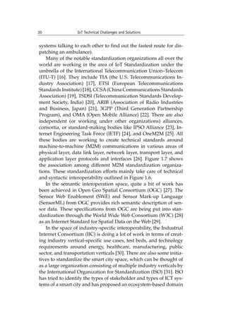 30 IoT Technical Challenges and Solutions		
systems talking to each other to find out the fastest route for dis-
patching an ambulance).
Many of the notable standardization organizations all over the
world are working in the area of IoT Standardization under the
umbrella of the International Telecommunication Union–Telecom
(ITU-T) [16]. They include TIA (the U.S. Telecommunications In-
dustry Association) [17], ETSI (European Telecommunications
Standards Institute) [18], CCSA(China Communications Standards
Association) [19], TSDSI (Telecommunication Standards Develop-
ment Society, India) [20], ARIB (Association of Radio Industries
and Business, Japan) [21], 3GPP (Third Generation Partnership
Program), and OMA (Open Mobile Alliance) [22]. There are also
independent (or working under other organizations) alliances,
consortia, or standard-making bodies like IPSO Alliance [23], In-
ternet Engineering Task Force (IETF) [24], and OneM2M [25]. All
these bodies are working to create technical standards around
machine-to-machine (M2M) communications in various areas of
physical layer, data link layer, network layer, transport layer, and
application layer protocols and interfaces [26]. Figure 1.7 shows
the association among different M2M standardization organiza-
tions. These standardization efforts mainly take care of technical
and syntactic interoperability outlined in Figure 1.6.
In the semantic interoperation space, quite a bit of work has
been achieved in Open Geo Spatial Consortium (OGC) [27]. The
Sensor Web Enablement (SWE) and Sensor Mark-up Language
(SensorML) from OGC provides rich semantic description of sen-
sor data. These specifications from OGC are being put into stan-
dardization through the World Wide Web Consortium (W3C) [28]
as an Internet Standard for Spatial Data on the Web [29].
In the space of industry-specific interoperability, the Industrial
Internet Consortium (IIC) is doing a lot of work in terms of creat-
ing industry vertical-specific use cases, test beds, and technology
requirements around energy, healthcare, manufacturing, public
sector, and transportation verticals [30]. There are also some initia-
tives to standardize the smart city space, which can be thought of
as a large organization consisting of multiple industry verticals by
the International Organization for Standardization (ISO) [31]. ISO
has tried to identify the types of stakeholder and types of ICT sys-
tems of a smart city and has proposed an ecosystem-based domain
 