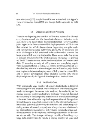 32 IoT Technical Challenges and Solutions		
new standards) [37], Apple HomeKit (not a standard, but Apple’s
view of connected home) [38], and Google Brillo (Android for IoT)
[39].
1.5 Challenges and Open Problems
There is no disputing the fact that IoT has the potential to disrupt
every business and blur the boundaries between industry verti-
cals. There is no doubt about its potential impact. However, is this
just a hype or are there some real-life deployments in IoT? It is true
that most of the IoT deployments are happening in a pilot scale
and very few have scaled out beyond pilots. We try to explore the
main challenges in IoT that need to be addressed to convert the
hype around IoT to a practical reality. There seems to be five areas
of concern around which the challenges are emerging: (1) gearing
up the ICT infrastructure to the massive scale of IoT sensors and
data, (2) ensuring security of IoT systems and complying to pri-
vacy requirements for IoT data, (3) context-aware analytics of IoT
data leading towards business insights and value-adds, (4) afford-
able implementation and deployment of IoT system to ensure ROI,
and (5) ease of development of IoT analytics systems [40]. This is
depicted pictorially in Figure 1.8 and explained in detail next.
1.5.1 Handling the Scale
With immensely large number of sensors (potentially in billions)
connecting over the Internet, the scalability of the connecting net-
works to transport the sensor data to cloud, the scalability of the
storage systems to store and retrieve the huge volume of data and
the scalability of the computing infrastructure to analyze such huge
volume of data within the required response time of the applica-
tion; all become important considerations. The storage technology
has scaled quite well; however, the network and computing scal-
ability, unless addressed properly can always become a bottleneck
for practical implementation of IoT systems, especially under real-
time constraints on the response and energy constraints on the sen-
sor device side. The storage, although capable of handling very
large data, mainly tries to handle a limited number of large and
 