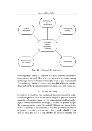 Internet of Things Today 33
very large files. In the IoT context, it is more likely to encounter a
huge number of small files; it is expected that the current storage
technology may need some tweaking to cater to this requirement.
The scalability of networks and computing [41, 42] is discussed in
detail in Chapter 2 with some real-world use cases and examples.
1.5.2 Security and Privacy
Security in IoT systems has a different dimension from the impli-
cation perspective. Because we are dealing with physical systems
consisting of sensors placed on real infrastructure and human be-
ings, a security lapse in the ensuing ICT system can potentially put
the infrastructure or human lives at risk. It is not only important to
make IoT systems as much secure as possible, given the constraints
of power, computing, and memory that typical embedded edge
devices have, but also it is important to do a proper security risk
Figure 1.8 Challenges in IoT deployments.
 