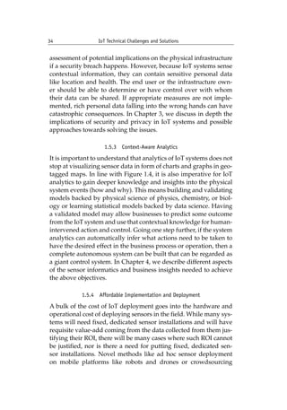 34 IoT Technical Challenges and Solutions		
assessment of potential implications on the physical infrastructure
if a security breach happens. However, because IoT systems sense
contextual information, they can contain sensitive personal data
like location and health. The end user or the infrastructure own-
er should be able to determine or have control over with whom
their data can be shared. If appropriate measures are not imple-
mented, rich personal data falling into the wrong hands can have
catastrophic consequences. In Chapter 3, we discuss in depth the
implications of security and privacy in IoT systems and possible
approaches towards solving the issues.
1.5.3 Context-Aware Analytics
It is important to understand that analytics of IoT systems does not
stop at visualizing sensor data in form of charts and graphs in geo-
tagged maps. In line with Figure 1.4, it is also imperative for IoT
analytics to gain deeper knowledge and insights into the physical
system events (how and why). This means building and validating
models backed by physical science of physics, chemistry, or biol-
ogy or learning statistical models backed by data science. Having
a validated model may allow businesses to predict some outcome
from the IoT system and use that contextual knowledge for human-
intervened action and control. Going one step further, if the system
analytics can automatically infer what actions need to be taken to
have the desired effect in the business process or operation, then a
complete autonomous system can be built that can be regarded as
a giant control system. In Chapter 4, we describe different aspects
of the sensor informatics and business insights needed to achieve
the above objectives.
1.5.4 Affordable Implementation and Deployment
A bulk of the cost of IoT deployment goes into the hardware and
operational cost of deploying sensors in the field. While many sys-
tems will need fixed, dedicated sensor installations and will have
requisite value-add coming from the data collected from them jus-
tifying their ROI, there will be many cases where such ROI cannot
be justified, nor is there a need for putting fixed, dedicated sen-
sor installations. Novel methods like ad hoc sensor deployment
on mobile platforms like robots and drones or crowdsourcing
 