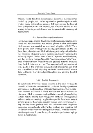 Internet of Things Today 35
physical world data from the sensors of millions of mobile phones
carried by people need to be regarded as possible options; oth-
erwise, many potential use cases of IoT may not see the light of
the day beyond pilots. In Chapter 5, we introduce mobile ad hoc
sensing technologies and discuss how they can lead to economy of
deployment.
1.5.5 Ease and Economy of Development
Just like open application development platforms and applications
stores had revolutionized the mobile phone market, such open
platforms are also needed for successful adoption of IoT. When
more people start writing value-adding applications on the IoT
data, then only adoption of IoT will rise significantly and will solve
real problems plaguing today’s business and society creating the
necessary impact. Today, most of the IoT systems are closed silos,
and that needs to change. We call it “democratization” of IoT ana-
lytics where different applications can provide different analytics
from the IoT data as a service. This, coupled with automation of
some parts of the analytics using artificial intelligence, can lead
to a cost-effective and easy way to create value from IoT sensor
data. In Chapter 6, we introduce this subject and give it a detailed
treatment.
1.5.6 Realistic Deployments
To realistically deploy IoT-based systems in the field, we need to
consider robustness, user-centricity, choice of the right processes
and business model, and use of the right ecosystems. This is elabo-
rated in detail in Chapter 7, which also outlines how a realistic de-
ployment of IoT is always a trade-off between multiple conflicting
factors, notable among them being direct hardware sensing versus
indirect software sensing, application-specific hardware versus
general-purpose hardware, security versus user experience, bat-
tery lifetime versus performance, and communication range ver-
sus power versus bandwidth. Further resilient and cognitive IoT
systems in conjunction with fifth generation (5G) wireless commu-
nication systems will pave the way for realistic application deploy-
ments in near future.
 