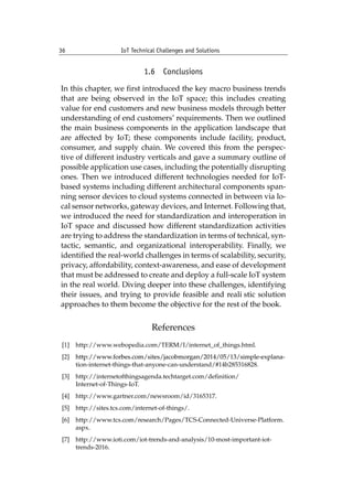 36 IoT Technical Challenges and Solutions		
1.6 Conclusions
In this chapter, we first introduced the key macro business trends
that are being observed in the IoT space; this includes creating
value for end customers and new business models through better
understanding of end customers’ requirements. Then we outlined
the main business components in the application landscape that
are affected by IoT; these components include facility, product,
consumer, and supply chain. We covered this from the perspec-
tive of different industry verticals and gave a summary outline of
possible application use cases, including the potentially disrupting
ones. Then we introduced different technologies needed for IoT-
based systems including different architectural components span-
ning sensor devices to cloud systems connected in between via lo-
cal sensor networks, gateway devices, and Internet. Following that,
we introduced the need for standardization and interoperation in
IoT space and discussed how different standardization activities
are trying to address the standardization in terms of technical, syn-
tactic, semantic, and organizational interoperability. Finally, we
identified the real-world challenges in terms of scalability, security,
privacy, affordability, context-awareness, and ease of development
that must be addressed to create and deploy a full-scale IoT system
in the real world. Diving deeper into these challenges, identifying
their issues, and trying to provide feasible and reali�stic solution
approaches to them become the objective for the rest of the book.
References
[1] http://www.webopedia.com/TERM/I/internet_of_things.html.
[2]	������������������������������������������������������������������
http://www.forbes.com/sites/jacobmorgan/2014/05/13/simple-explana-
tion-internet-things-that-anyone-can-understand/#14b285316828.
[3] http://internetofthingsagenda.techtarget.com/definition/
Internet-of-Things-IoT.
[4] http://www.gartner.com/newsroom/id/3165317.
[5] http://sites.tcs.com/internet-of-things/.
[6] http://www.tcs.com/research/Pages/TCS-Connected-Universe-Platform.
aspx.
[7] http://www.ioti.com/iot-trends-and-analysis/10-most-important-iot-
trends-2016.
 