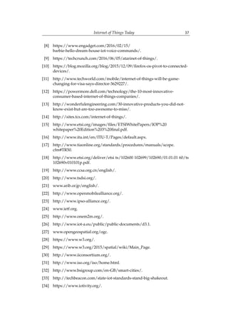 Internet of Things Today 37
[8] https://www.engadget.com/2016/02/15/
barbie-hello-dream-house-iot-voice-commands/.
[9] https://techcrunch.com/2016/06/05/atarinet-of-things/.
[10] https://blog.mozilla.org/blog/2015/12/09/firefox-os-pivot-to-connected-
devices/.
[11] http://www.techworld.com/mobile/internet-of-things-will-be-game-
changing-for-visa-says-director-3629227/.
[12] https://powermore.dell.com/technology/the-10-most-innovative-
consumer-based-internet-of-things-companies/.
[13] http://wonderfulengineering.com/30-innovative-products-you-did-not-
know-exist-but-are-too-awesome-to-miss/.
[14] http://sites.tcs.com/internet-of-things/.
[15] http://www.etsi.org/images/files/ETSIWhitePapers/IOP%20
whitepaper%20Edition%203%20final.pdf.
[16] http://www.itu.int/en/ITU-T/Pages/default.aspx.
[17] http://www.tiaonline.org/standards/procedures/manuals/scope.
cfm#TR50.
[18] http://www.etsi.org/deliver/etsi ts/102600 102699/102690/01.01.01 60/ts
102690v010101p.pdf.
[19] http://www.ccsa.org.cn/english/.
[20] http://www.tsdsi.org/.
[21] www.arib.or.jp/english/.
[22] http://www.openmobilealliance.org/.
[23] http://www.ipso-alliance.org/.
[24] www.ietf.org.
[25] http://www.onem2m.org/.
[26] http://www.iot-a.eu/public/public-documents/d3.1.
[27] www.opengeospatial.org/ogc.
[28] https://www.w3.org/.
[29] https://www.w3.org/2015/spatial/wiki/Main_Page.
[30] http://www.iiconsortium.org/.
[31] http://www.iso.org/iso/home.html.
[32] http://www.bsigroup.com/en-GB/smart-cities/.
[33] http://techbeacon.com/state-iot-standards-stand-big-shakeout.
[34] https://www.iotivity.org/.
 