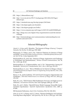 38 IoT Technical Challenges and Solutions		
[35] https://allseenalliance.org/.
[36] http://www.itu.int/en/ITU-T/studygroups/2013-2016/20/Pages/
default.aspx.
[37] https://standards.ieee.org/develop/project/2413.html.
[38] https://developer.apple.com/homekit/.
[39] https://developers.google.com/brillo/.
[40] https://www.computer.org/csdl/mags/it/2015/03/mit2015030002.pdf.
[41] http://blogs.cisco.com/digital/4-key-requirements-to-scale-the-internet-
of-things.
[42] http://electronicdesign.com/communications/understanding-how-iot-
systems-scale-and-evolve.
Selected Bibliography
Atzori, L., A. Iera, and G. Morabito, “The Internet of Things: A Survey,” Computer
Networks, Vol. 54, No. 15, 2010, pp. 2787–2805.
Balamurali, P., P. Misra, and A. Pal, “Software Platforms for Internet of Things
and M2M,” Journal of the Indian Institute of Science, A Multidisciplinary Reviews Jour-
nal, Vol. 93, No. 3, July–September 2013.
Bandyopadhyay, D., and J. Sen, “Internet of Things: Applications and Challenges
in Technology and Standardization,” Wireless Personal Communications, Vol. 58,
No. 1, 2011, pp. 49–69.
Bandyopadhyay, S., P. Balamuralidhar, and A. Pal. “Interoperation Among IoT
Standards,” Journal of ICT Standardization, Vol. 1, No. 2, 2013, pp. 253–270.
Bandyopadhyay, S., et al., “Role of Middleware for Internet of Things: A Study,”
International Journal of Computer Science & Engineering Survey (IJCSES), Vol. 2, No.
3, August 2011.
Biswas, A. R., and R. Giaffreda, “IoT and Cloud Convergence: Opportunities and
Challenges,” 2014 IEEE World Forum on in Internet of Things (WF-IoT), 2014, pp.
375–376.
Botts, M., et al., “OGC® Sensor Web Enablement: Overview and High Level Ar-
chitecture,” in GeoSensor Networks, New York: Springer, 2008, pp. 175–190.
Botts, M., and A. Robin, “OpenGIS Sensor Model Language (SensorML) Imple-
mentation Specification,” OpenGIS Implementation Specification OGC, 2007, p.
07-000.
BSI Standards Publication, Smart Cities Vocabulary, PAS, Vol. 180, 2014.
Chen, H., R. H. L. Chiang, and V. C. Storey, “Business Intelligence and Analytics:
From Big Data to Big Impact,” MIS Quarterly, Vol. 36, No. 4, 2012, pp. 1165–1188.
 