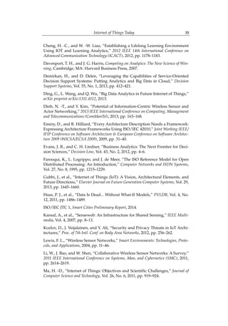 Internet of Things Today 39
Cheng, H. -C., and W. -W. Liao, “Establishing a Lifelong Learning Environment
Using IOT and Learning Analytics,” 2012 IEEE 14th International Conference on
Advanced Communication Technology (ICACT), 2012, pp. 1178–1183.
Davenport, T. H., and J. G. Harris, Competing on Analytics: The New Science of Win-
ning, Cambridge, MA: Harvard Business Press, 2007.
Demirkan, H., and D. Delen, “Leveraging the Capabilities of Service-Oriented
Decision Support Systems: Putting Analytics and Big Data in Cloud,” Decision
Support Systems, Vol. 55, No. 1, 2013, pp. 412–421.
Ding, G., L. Wang, and Q. Wu, “Big Data Analytics in Future Internet of Things,”
arXiv preprint arXiv:1311.4112, 2013.
Dinh, N. -T., and Y. Kim, “Potential of Information-Centric Wireless Sensor and
Actor Networking,” 2013 IEEE International Conference on Computing, Management
and Telecommunications (ComManTel), 2013, pp. 163–168.
Emery, D., and R. Hilliard, “Every Architecture Description Needs a Framework:
Expressing Architecture Frameworks Using ISO/IEC 42010,” Joint Working IEEE/
IFIP Conference on Software Architecture & European Conference on Software Architec-
ture 2009 (WICSA/ECSA 2009), 2009, pp. 31–40.
Evans, J. R., and C. H. Lindner, “Business Analytics: The Next Frontier for Deci-
sion Sciences,” Decision Line, Vol. 43, No. 2, 2012, pp. 4–6.
Farooqui, K., L. Logrippo, and J. de Meer, “The ISO Reference Model for Open
Distributed Processing: An Introduction,” Computer Networks and ISDN Systems,
Vol. 27, No. 8, 1995, pp. 1215–1229.
Gubbi, J., et al., “Internet of Things (IoT): A Vision, Architectural Elements, and
Future Directions,” Elsevier Journal on Future Generation Computer Systems, Vol. 29,
2013, pp. 1645–1660.
Haas, P. J., et al., “Data Is Dead... Without What-If Models,” PVLDB, Vol. 4, No.
12, 2011, pp. 1486–1489.
ISO/IEC JTC 1, Smart Cities Preliminary Report, 2014.
Kansal, A., et al., “Senseweb: An Infrastructure for Shared Sensing,” IEEE Multi-
media, Vol. 4, 2007, pp. 8–13.
Kozlov, D., J. Veijalainen, and Y. Ali, “Security and Privacy Threats in IoT Archi-
tectures,” Proc. of 7th Intl. Conf. on Body Area Networks, 2012, pp. 256–262.
Lewis, F. L., “Wireless Sensor Networks,” Smart Environments: Technologies, Proto-
cols, and Applications, 2004, pp. 11–46.
Li, W., J. Bao, and W. Shen, “Collaborative Wireless Sensor Networks: A Survey,”
2011 IEEE International Conference on Systems, Man, and Cybernetics (SMC), 2011,
pp. 2614–2619.
Ma, H. -D., “Internet of Things: Objectives and Scientific Challenges,” Journal of
Computer Science and Technology, Vol. 26, No. 6, 2011, pp. 919–924.
 