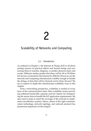 41
2
Scalability of Networks and Computing
2.1 Introduction
As outlined in Chapter 1, the Internet of Things (IoT) is all about
putting sensors on physical objects and human beings and con-
necting them to monitor, diagnose, or predict physical states and
events. Different studies predict that there will be 40 to 50 billion
IoT devices connected to the Internet by 2020 [1]. However, are the
network and computing infrastructure scalable enough to handle
the deluge of data that will be churned out by these devices? We
try to explore in depth this infrastructure scalability issue in this
chapter.
From a networking perspective, scalability is needed in every
layer of the communication stack. Here scalability means provid-
ing sufficient bandwidth, capacity, and low latency for transport-
ing the sensor data to handle the IoT application requirements. We
also need to keep in mind the coverage of the network to imple-
ment cost-effective systems. Hence, choice of the right communi-
cation technology, network topology, and network protocol has
paramount importance in this respect.
 
