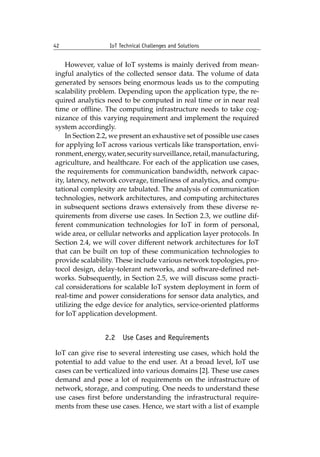 42 IoT Technical Challenges and Solutions		
However, value of IoT systems is mainly derived from mean-
ingful analytics of the collected sensor data. The volume of data
generated by sensors being enormous leads us to the computing
scalability problem. Depending upon the application type, the re-
quired analytics need to be computed in real time or in near real
time or offline. The computing infrastructure needs to take cog-
nizance of this varying requirement and implement the required
system accordingly.
In Section 2.2, we present an exhaustive set of possible use cases
for applying IoT across various verticals like transportation, envi-
ronment,energy,water,securitysurveillance,retail,manufacturing,
agriculture, and healthcare. For each of the application use cases,
the requirements for communication bandwidth, network capac-
ity, latency, network coverage, timeliness of analytics, and compu-
tational complexity are tabulated. The analysis of communication
technologies, network architectures, and computing architectures
in subsequent sections draws extensively from these diverse re-
quirements from diverse use cases. In Section 2.3, we outline dif-
ferent communication technologies for IoT in form of personal,
wide area, or cellular networks and application layer protocols. In
Section 2.4, we will cover different network architectures for IoT
that can be built on top of these communication technologies to
provide scalability. These include various network topologies, pro-
tocol design, delay-tolerant networks, and software-defined net-
works. Subsequently, in Section 2.5, we will discuss some practi-
cal considerations for scalable IoT system deployment in form of
real-time and power considerations for sensor data analytics, and
utilizing the edge device for analytics, service-oriented platforms
for IoT application development.
2.2 Use Cases and Requirements
IoT can give rise to several interesting use cases, which hold the
potential to add value to the end user. At a broad level, IoT use
cases can be verticalized into various domains [2]. These use cases
demand and pose a lot of requirements on the infrastructure of
network, storage, and computing. One needs to understand these
use cases first before understanding the infrastructural require-
ments from these use cases. Hence, we start with a list of example
 