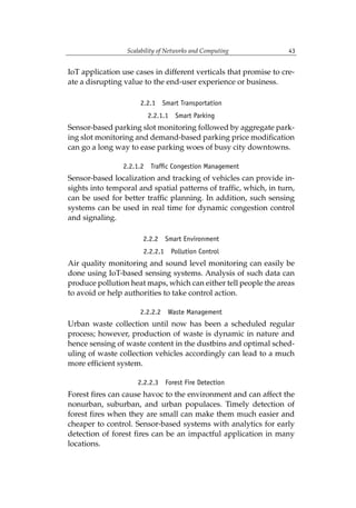Scalability of Networks and Computing 43
IoT application use cases in different verticals that promise to cre-
ate a disrupting value to the end-user experience or business.
2.2.1 Smart Transportation
2.2.1.1 Smart Parking
Sensor-based parking slot monitoring followed by aggregate park-
ing slot monitoring and demand-based parking price modification
can go a long way to ease parking woes of busy city downtowns.
2.2.1.2 Traffic Congestion Management
Sensor-based localization and tracking of vehicles can provide in-
sights into temporal and spatial patterns of traffic, which, in turn,
can be used for better traffic planning. In addition, such sensing
systems can be used in real time for dynamic congestion control
and signaling.
2.2.2 Smart Environment
2.2.2.1 Pollution Control
Air quality monitoring and sound level monitoring can easily be
done using IoT-based sensing systems. Analysis of such data can
produce pollution heat maps, which can either tell people the areas
to avoid or help authorities to take control action.
2.2.2.2 Waste Management
Urban waste collection until now has been a scheduled regular
process; however, production of waste is dynamic in nature and
hence sensing of waste content in the dustbins and optimal sched-
uling of waste collection vehicles accordingly can lead to a much
more efficient system.
2.2.2.3 Forest Fire Detection
Forest fires can cause havoc to the environment and can affect the
nonurban, suburban, and urban populaces. Timely detection of
forest fires when they are small can make them much easier and
cheaper to control. Sensor-based systems with analytics for early
detection of forest fires can be an impactful application in many
locations.
 