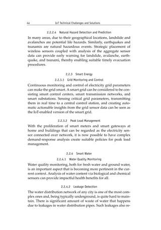 44 IoT Technical Challenges and Solutions		
2.2.2.4 Natural Hazard Detection and Prediction
In many areas, due to their geographical locations, landslide and
avalanches are potential life hazards. Similarly, earthquakes and
tsunamis are natural hazardous events. Strategic placement of
wireless sensors coupled with analysis of the aggregate sensor
data can provide early warning for landslide, avalanche, earth-
quake, and tsunami, thereby enabling suitable timely evacuation
procedures.
2.2.3 Smart Energy
2.2.3.1 Grid Monitoring and Control
Continuous monitoring and control of electricity grid parameters
can make the grid smart. A smart grid can be considered to be con-
sisting smart control centers, smart transmission networks, and
smart substations. Sensing critical grid parameters, transmitting
them in real time to a central control station, and creating auto-
matic actionable insights from the grid sensor data can be seen as
the IoT-enabled version of the smart grid.
2.2.3.2 Peak Load Management
With the proliferation of smart meters and smart gateways at
home and buildings that can be regarded as the electricity sen-
sor connected over network, it is now possible to have complex
demand-response analysis create suitable policies for peak load
management.
2.2.4 Smart Water
2.2.4.1 Water Quality Monitoring
Water quality monitoring, both for fresh water and ground water,
is an important aspect that is becoming more pertinent in the cur-
rent context. Analysis of water content via biological and chemical
sensors can provide impactful health benefits for all.
2.2.4.2 Leakage Detection
The water distribution network of any city is one of the most com-
plex ones and, being typically underground, is quite hard to main-
tain. There is significant amount of waste of water that happens
due to leakages in water distribution pipes. Such leakages also re-
 