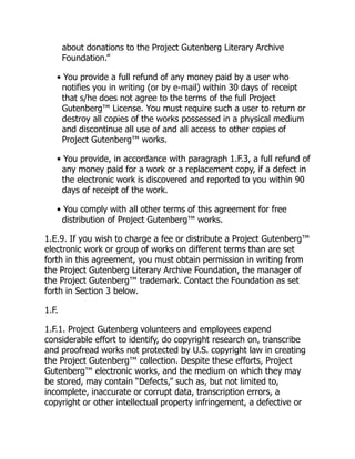 about donations to the Project Gutenberg Literary Archive
Foundation.”
• You provide a full refund of any money paid by a user who
notifies you in writing (or by e-mail) within 30 days of receipt
that s/he does not agree to the terms of the full Project
Gutenberg™ License. You must require such a user to return or
destroy all copies of the works possessed in a physical medium
and discontinue all use of and all access to other copies of
Project Gutenberg™ works.
• You provide, in accordance with paragraph 1.F.3, a full refund of
any money paid for a work or a replacement copy, if a defect in
the electronic work is discovered and reported to you within 90
days of receipt of the work.
• You comply with all other terms of this agreement for free
distribution of Project Gutenberg™ works.
1.E.9. If you wish to charge a fee or distribute a Project Gutenberg™
electronic work or group of works on different terms than are set
forth in this agreement, you must obtain permission in writing from
the Project Gutenberg Literary Archive Foundation, the manager of
the Project Gutenberg™ trademark. Contact the Foundation as set
forth in Section 3 below.
1.F.
1.F.1. Project Gutenberg volunteers and employees expend
considerable effort to identify, do copyright research on, transcribe
and proofread works not protected by U.S. copyright law in creating
the Project Gutenberg™ collection. Despite these efforts, Project
Gutenberg™ electronic works, and the medium on which they may
be stored, may contain “Defects,” such as, but not limited to,
incomplete, inaccurate or corrupt data, transcription errors, a
copyright or other intellectual property infringement, a defective or
 