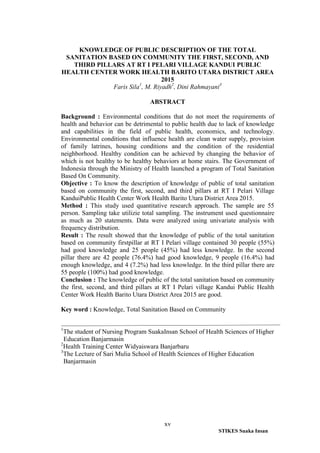 xv
STIKES Suaka Insan
KNOWLEDGE OF PUBLIC DESCRIPTION OF THE TOTAL
SANITATION BASED ON COMMUNITY THE FIRST, SECOND, AND
THIRD PILLARS AT RT I PELARI VILLAGE KANDUI PUBLIC
HEALTH CENTER WORK HEALTH BARITO UTARA DISTRICT AREA
2015
Faris Sila1
, M. Riyadh2
, Dini Rahmayani3
ABSTRACT
Background : Environmental conditions that do not meet the requirements of
health and behavior can be detrimental to public health due to lack of knowledge
and capabilities in the field of public health, economics, and technology.
Environmental conditions that influence health are clean water supply, provision
of family latrines, housing conditions and the condition of the residential
neighborhood. Healthy condition can be achieved by changing the behavior of
which is not healthy to be healthy behaviors at home stairs. The Government of
Indonesia through the Ministry of Health launched a program of Total Sanitation
Based On Community.
Objective : To know the description of knowledge of public of total sanitation
based on community the first, second, and third pillars at RT I Pelari Village
KanduiPublic Health Center Work Health Barito Utara District Area 2015.
Method : This study used quantitative research approach. The sample are 55
person. Sampling take utilizie total sampling. The instrument used questionnaire
as much as 20 statements. Data were analyzed using univariate analysis with
frequency distribution.
Result : The result showed that the knowledge of public of the total sanitation
based on community firstpillar at RT I Pelari village contained 30 people (55%)
had good knowledge and 25 people (45%) had less knowledge. In the second
pillar there are 42 people (76.4%) had good knowledge, 9 people (16.4%) had
enough knowledge, and 4 (7.2%) had less knowledge. In the third pillar there are
55 people (100%) had good knowledge.
Conclusion : The knowledge of public of the total sanitation based on community
the first, second, and third pillars at RT I Pelari village Kandui Public Health
Center Work Health Barito Utara District Area 2015 are good.
Key word : Knowledge, Total Sanitation Based on Community
1
The student of Nursing Program SuakaInsan School of Health Sciences of Higher
Education Banjarmasin
2
Health Training Center Widyaiswara Banjarbaru
3
The Lecture of Sari Mulia School of Health Sciences of Higher Education
Banjarmasin
 