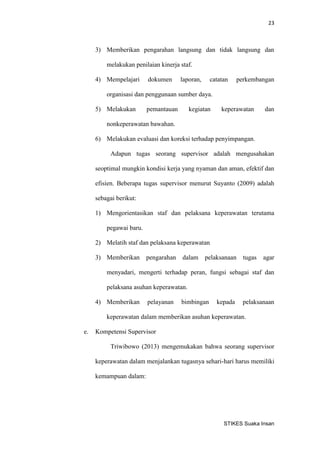 23 
STIKES Suaka Insan 
3) Memberikan pengarahan langsung dan tidak langsung dan melakukan penilaian kinerja staf. 
4) Mempelajari dokumen laporan, catatan perkembangan organisasi dan penggunaan sumber daya. 
5) Melakukan pemantauan kegiatan keperawatan dan nonkeperawatan bawahan. 
6) Melakukan evaluasi dan koreksi terhadap penyimpangan. 
Adapun tugas seorang supervisor adalah mengusahakan seoptimal mungkin kondisi kerja yang nyaman dan aman, efektif dan efisien. Beberapa tugas supervisor menurut Suyanto (2009) adalah sebagai berikut: 
1) Mengorientasikan staf dan pelaksana keperawatan terutama pegawai baru. 
2) Melatih staf dan pelaksana keperawatan 
3) Memberikan pengarahan dalam pelaksanaan tugas agar menyadari, mengerti terhadap peran, fungsi sebagai staf dan pelaksana asuhan keperawatan. 
4) Memberikan pelayanan bimbingan kepada pelaksanaan keperawatan dalam memberikan asuhan keperawatan. 
e. Kompetensi Supervisor 
Triwibowo (2013) mengemukakan bahwa seorang supervisor keperawatan dalam menjalankan tugasnya sehari-hari harus memiliki kemampuan dalam:  