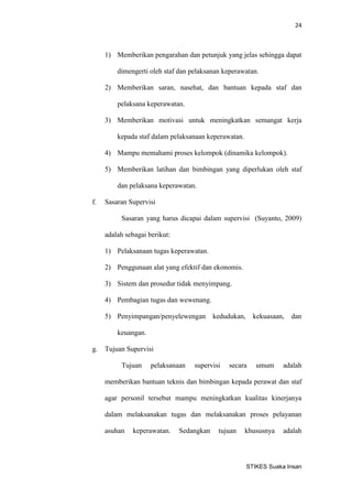 24 
STIKES Suaka Insan 
1) Memberikan pengarahan dan petunjuk yang jelas sehingga dapat dimengerti oleh staf dan pelaksanan keperawatan. 
2) Memberikan saran, nasehat, dan bantuan kepada staf dan pelaksana keperawatan. 
3) Memberikan motivasi untuk meningkatkan semangat kerja kepada staf dalam pelaksanaan keperawatan. 
4) Mampu memahami proses kelompok (dinamika kelompok). 
5) Memberikan latihan dan bimbingan yang diperlukan oleh staf dan pelaksana keperawatan. 
f. Sasaran Supervisi 
Sasaran yang harus dicapai dalam supervisi (Suyanto, 2009) adalah sebagai berikut: 
1) Pelaksanaan tugas keperawatan. 
2) Penggunaan alat yang efektif dan ekonomis. 
3) Sistem dan prosedur tidak menyimpang. 
4) Pembagian tugas dan wewenang. 
5) Penyimpangan/penyelewengan kedudukan, kekuasaan, dan keuangan. 
g. Tujuan Supervisi 
Tujuan pelaksanaan supervisi secara umum adalah memberikan bantuan teknis dan bimbingan kepada perawat dan staf agar personil tersebut mampu meningkatkan kualitas kinerjanya dalam melaksanakan tugas dan melaksanakan proses pelayanan asuhan keperawatan. Sedangkan tujuan khususnya adalah  