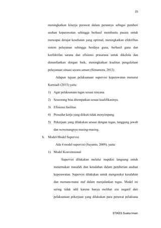 25 
STIKES Suaka Insan 
meningkatkan kinerja perawat dalam perannya sebagai pemberi asuhan keperawatan sehingga berhasil membantu pasien untuk mencapai derajat kesehatan yang optimal, meningkatkan efektifitas sistem pelayanan sehingga berdaya guna, berhasil guna dan keefektifan sarana dan efisiensi prasarana untuk dikelola dan dimanfaatkan dengan baik, meningkatkan kualitas pengelolaan pelayanaan situasi secara umum (Simamora, 2012). 
Adapun tujuan pelaksanaan supervisi keperawatan menurut Kurniadi (2013) yaitu: 
1) Agar pelaksanaan tugas sesuai rencana. 
2) Seseorang bisa ditempatkan sesuai kualifikasinya. 
3) Efisiensi fasilitas. 
4) Prosedur kerja yang diikuti tidak menyimpang. 
5) Pekerjaan yang dilakukan sesuai dengan tugas, tanggung jawab dan wewenangnya masing-masing. 
h. Model-Model Supervisi 
Ada 4 model supervisi (Suyanto, 2009), yaitu: 
1) Model Konvensional 
Supervisi dilakukan melalui inspeksi langsung untuk menemukan masalah dan kesalahan dalam pemberian asuhan keperawatan. Supervisi dilakukan untuk mengoreksi kesalahan dan memata-matai staf dalam menjalankan tugas. Model ini sering tidak adil karena hanya melihat sisi negatif dari pelaksanaan pekerjaan yang dilakukan para perawat pelaksana  