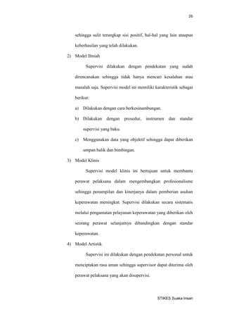 26 
STIKES Suaka Insan 
sehingga sulit terungkap sisi positif, hal-hal yang lain ataupun keberhasilan yang telah dilakukan. 
2) Model Ilmiah 
Supervisi dilakukan dengan pendekatan yang sudah direncanakan sehingga tidak hanya mencari kesalahan atau masalah saja. Supervisi model ini memiliki karakteristik sebagai berikut: 
a) Dilakukan dengan cara berkesinambungan. 
b) Dilakukan dengan prosedur, instrumen dan standar supervisi yang baku. 
c) Menggunakan data yang objektif sehingga dapat diberikan umpan balik dan bimbingan. 
3) Model Klinis 
Supervisi model klinis ini bertujuan untuk membantu perawat pelaksana dalam mengembangkan profesionalisme sehingga penampilan dan kinerjanya dalam pemberian asuhan keperawatan meningkat. Supervisi dilakukan secara sistematis melalui pengamatan pelayanan keperawatan yang diberikan oleh seorang perawat selanjutnya dibandingkan dengan standar keperawatan. 
4) Model Artistik 
Supervisi ini dilakukan dengan pendekatan personal untuk menciptakan rasa aman sehingga supervisor dapat diterima oleh perawat pelaksana yang akan disupervisi.  