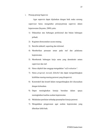 27 
STIKES Suaka Insan 
i. Prinsip-prinsip Supervisi 
Agar supervisi dapat dijalankan dengan baik maka seorang supervisor harus mengetahui prinsip-prinsip supervisi dalam keperawatan (Suyanto, 2009) yaitu: 
1) Didasarkan atas hubungan profesional dan bukan hubungan pribadi. 
2) Kegiatan direncanakan secara matang. 
3) Bersifat edukatif, suporting dan informal. 
4) Memberikan perasaan aman pada staf dan pelaksana keperawatan. 
5) Membentuk hubungan kerja sama yang demokratis antara supervisor dan staf. 
6) Harus objektif dan sanggup mengadakan “self evaluation”. 
7) Harus progresif, inovatif, fleksibel dan dapat mengembangkan kelebihan masing-masing perawat yang disupervisi. 
8) Konstruktif dan kreatif dalam mengembangkan diri disesuaikan dengan kebutuhan. 
9) Dapat meningkatkan kinerja bawahan dalam upaya meningkatkan kualitas asuhan keperawatan. 
6) Melakukan penilaian terhadap penampilan kinerja perawat. 
7) Mengadakan pengawasan agar asuhan keperawatan yang diberikan lebih baik. 
 
