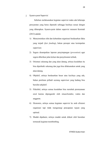 28 
STIKES Suaka Insan 
j. Syarat-syarat Supervisi 
Sebelum melaksanakan kegiatan supervisi maka ada beberapa persyaratan yang harus dipenuhi sehingga hasilnya sesuai dengan yang diharapkan. Syarat-syarat dalam supervisi menurut Kurniadi (2013) adalah: 
1) Mencerminkan sifat dan kebutuhan organisasi berdasarkan fakta yang terjadi (fact fanding), bukan persepsi atau kesimpulan supervisor. 
2) Segera disampaikan laporan penyimpangan (prevention) agar segera diberikan jalan keluar dan penyelesaian terbaik. 
3) Orientasi sekarang dan yang akan datang, artinya kesalahan itu bisa diperbaiki sekarang dan juga bisa dilaksanakan untuk yang akan datang. 
4) Objektif, artinya berdasarkan besar atau kecilnya yang ada, bukan penilaian pribadi seorang supervisor yang kadang bisa bersifat subjektif. 
5) Fleksibel, artinya semua kesalahan bisa merubah perencanaan awal karena dipengaruhi oleh situasi/kondisi, waktu dan anggaran. 
6) Ekonomis, artinya semua kegiatan supervisi ke arah efisiensi organisasi tapi tidak mengurangi pencapaian tujuan yang optimal. 
7) Mudah dipahami, artinya mudah untuk diikuti oleh bawahan termasuk kegiatan membimbing.  