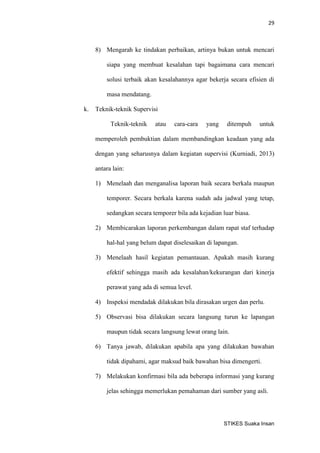 29 
STIKES Suaka Insan 
8) Mengarah ke tindakan perbaikan, artinya bukan untuk mencari siapa yang membuat kesalahan tapi bagaimana cara mencari solusi terbaik akan kesalahannya agar bekerja secara efisien di masa mendatang. 
k. Teknik-teknik Supervisi 
Teknik-teknik atau cara-cara yang ditempuh untuk memperoleh pembuktian dalam membandingkan keadaan yang ada dengan yang seharusnya dalam kegiatan supervisi (Kurniadi, 2013) antara lain: 
1) Menelaah dan menganalisa laporan baik secara berkala maupun temporer. Secara berkala karena sudah ada jadwal yang tetap, sedangkan secara temporer bila ada kejadian luar biasa. 
2) Membicarakan laporan perkembangan dalam rapat staf terhadap hal-hal yang belum dapat diselesaikan di lapangan. 
3) Menelaah hasil kegiatan pemantauan. Apakah masih kurang efektif sehingga masih ada kesalahan/kekurangan dari kinerja perawat yang ada di semua level. 
4) Inspeksi mendadak dilakukan bila dirasakan urgen dan perlu. 
5) Observasi bisa dilakukan secara langsung turun ke lapangan maupun tidak secara langsung lewat orang lain. 
6) Tanya jawab, dilakukan apabila apa yang dilakukan bawahan tidak dipahami, agar maksud baik bawahan bisa dimengerti. 
7) Melakukan konfirmasi bila ada beberapa informasi yang kurang jelas sehingga memerlukan pemahaman dari sumber yang asli.  
