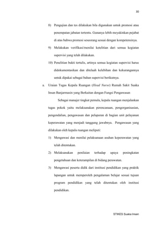 30 
STIKES Suaka Insan 
8) Pengujian dan tes dilakukan bila digunakan untuk promosi atau penempatan jabatan tertentu. Gunanya lebih meyakinkan pejabat di atas bahwa promosi seseorang sesuai dengan kompetensinya. 
9) Melakukan verifikasi/menilai ketelitian dari semua kegiatan supervisi yang telah dilakukan. 
10) Penelitian bukti tertulis, artinya semua kegiatan supervisi harus didokumentasikan dan ditelaah kelebihan dan kekurangannya untuk dipakai sebagai bahan supervisi berikutnya. 
a. Uraian Tugas Kepala Ruangan (Head Nurse) Rumah Sakit Suaka Insan Banjarmasin yang Berkaitan dengan Fungsi Pengawasan 
Sebagai manajer tingkat pemula, kepala ruangan menjalankan tugas pokok yaitu melaksanakan perencanaan, pengorganisasian, pengendalian, pengawasan dan pelaporan di bagian unit pelayanan keperawatan yang menjadi tanggung jawabnya. Pengawasan yang dilakukan oleh kepala ruangan meliputi: 
1) Mengawasi dan menilai pelaksanaan asuhan keperawatan yang telah ditentukan. 
2) Melaksanakan penilaian terhadap upaya peningkatan pengetahuan dan keterampilan di bidang perawatan. 
3) Mengawasi peserta didik dari institusi pendidikan yang praktik lapangan untuk memperoleh pengalaman belajar sesuai tujuan program pendidikan yang telah ditentukan oleh institusi pendidikan.  