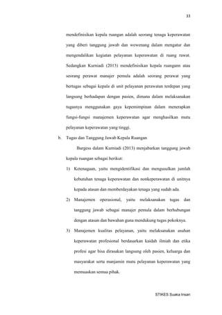 33 
STIKES Suaka Insan 
mendefinisikan kepala ruangan adalah seorang tenaga keperawatan yang diberi tanggung jawab dan wewenang dalam mengatur dan mengendalikan kegiatan pelayanan keperawatan di ruang rawat. Sedangkan Kurniadi (2013) mendefinisikan kepala ruangann atau seorang perawat manajer pemula adalah seorang perawat yang bertugas sebagai kepala di unit pelayanan perawatan terdepan yang langsung berhadapan dengan pasien, dimana dalam melaksanakan tugasnya menggunakan gaya kepemimpinan dalam menerapkan fungsi-fungsi manajemen keperawatan agar menghasilkan mutu pelayanan keperawatan yang tinggi. 
b. Tugas dan Tanggung Jawab Kepala Ruangan 
Burgess dalam Kurniadi (2013) menjabarkan tanggung jawab kepala ruangan sebagai berikut: 
1) Ketenagaan, yaitu mengidentifikasi dan mengusulkan jumlah kebutuhan tenaga keperawatan dan nonkeperawatan di unitnya kepada atasan dan memberdayakan tenaga yang sudah ada. 
2) Manajemen operasional, yaitu melaksanakan tugas dan tanggung jawab sebagai manajer pemula dalam berhubungan dengan atasan dan bawahan guna mendukung tugas pokoknya. 
3) Manajemen kualitas pelayanan, yaitu melaksanakan asuhan keperawatan profesional berdasarkan kaidah ilmiah dan etika profesi agar bisa dirasakan langsung oleh pasien, keluarga dan masyarakat serta manjamin mutu pelayanan keperawatan yang memuaskan semua pihak.  