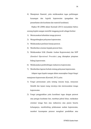 34 
STIKES Suaka Insan 
4) Manajemen finansial, yaitu melaksanakan tugas perhitungan keuaangan dan logistik keperawatan (pengadaan dan pemanfaatan alat kesehatan dan material kesehatan). 
Depkes RI (2000) dalam Kurniadi (2013) menyatakan bahwa seorang kepala ruangan memiliki tanggung jawab sebagai berikut: 
1) Merencanakan kebutuhan tenaga perawat. 
2) Mengembangkan pelayanan keperawatan. 
3) Melaksanakan penilaian kinerja perawat. 
4) Memberikan orientasi kepada perawat baru. 
5) Melaksanakan SAK (Standar Asuhan Keperawatan) dan SOP (Standard Operational Procedur) yang ditetapkan pimpinan bidang keperawatan. 
6) Melaksanakan pembimbingan mahasiswa keperawatan. 
7) Memberikan laporan berkala tentang pelayanan keperawatan. 
Adapun tugas kepala ruangan dalam menerapkan fungsi-fungsi manajemen keperawatan (Kurniadi, 2013) yaitu: 
1) Fungsi perencanaan yaitu tentang rencana kerja, menyusun falsafah dan tujuan ruang rawatnya dan merencanakan tenaga keperawatan. 
2) Fungsi penggerakkan yaitu koordinasi tugas dengan perawat atau petugas kesehatan lain, membuat jadwal dinas, melakukan orientasi tenaga baru atau mahasiswa atau pasien beserta keluarganya, membimbing pelaksanaan asuhan keperawatan, memberi kesempatan perawat mengikuti pendidikan atau  