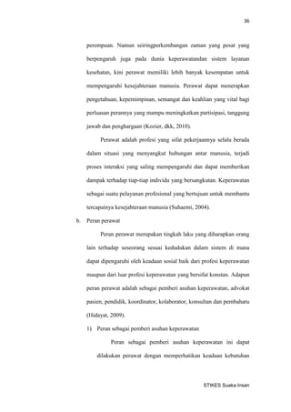 36 
STIKES Suaka Insan 
perempuan. Namun seiringperkembangan zaman yang pesat yang berpengaruh juga pada dunia keperawatandan sistem layanan kesehatan, kini perawat memiliki lebih banyak kesempatan untuk mempengaruhi kesejahteraan manusia. Perawat dapat menerapkan pengetahuan, kepemimpinan, semangat dan keahlian yang vital bagi perluasan perannya yang mampu meningkatkan partisipasi, tanggung jawab dan penghargaan (Kozier, dkk, 2010). 
Perawat adalah profesi yang sifat pekerjaannya selalu berada dalam situasi yang menyangkut hubungan antar manusia, terjadi proses interaksi yang saling mempengaruhi dan dapat memberikan dampak terhadap tiap-tiap individu yang bersangkutan. Keperawatan sebagai suatu pelayanan profesional yang bertujuan untuk membantu tercapainya kesejahteraan manusia (Suhaemi, 2004). 
b. Peran perawat 
Peran perawat merupakan tingkah laku yang diharapkan orang lain terhadap seseorang sesuai kedudukan dalam sistem di mana dapat dipengaruhi oleh keadaan sosial baik dari profesi keperawatan maupun dari luar profesi keperawatan yang bersifat konstan. Adapun peran perawat adalah sebagai pemberi asuhan keperawatan, advokat pasien, pendidik, koordinator, kolaborator, konsultan dan pembaharu (Hidayat, 2009). 
1) Peran sebagai pemberi asuhan keperawatan 
Peran sebagai pemberi asuhan keperawatan ini dapat dilakukan perawat dengan memperhatikan keadaan kebutuhan  