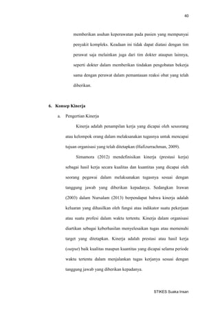 40 
STIKES Suaka Insan 
memberikan asuhan keperawatan pada pasien yang mempunyai penyakit kompleks. Keadaan ini tidak dapat diatasi dengan tim perawat saja melainkan juga dari tim dokter ataupun lainnya, seperti dokter dalam memberikan tindakan pengobatan bekerja sama dengan perawat dalam pemantauan reaksi obat yang telah diberikan. 
6. Konsep Kinerja 
a. Pengertian Kinerja 
Kinerja adalah penampilan kerja yang dicapai oleh seseorang atau kelompok orang dalam melaksanakan tugasnya untuk mencapai tujuan organisasi yang telah ditetapkan (Hafizurrachman, 2009). 
Simamora (2012) mendefinisikan kinerja (prestasi kerja) sebagai hasil kerja secara kualitas dan kuantitas yang dicapai oleh seorang pegawai dalam melaksanakan tugasnya sesuai dengan tanggung jawab yang diberikan kepadanya. Sedangkan Irawan (2003) dalam Nursalam (2013) berpendapat bahwa kinerja adalah keluaran yang dihasilkan oleh fungsi atau indikator suatu pekerjaan atau suatu profesi dalam waktu tertentu. Kinerja dalam organisasi diartikan sebagai keberhasilan menyelesaikan tugas atau memenuhi target yang ditetapkan. Kinerja adalah prestasi atau hasil kerja (output) baik kualitas maupun kuantitas yang dicapai selama periode waktu tertentu dalam menjalankan tugas kerjanya sesuai dengan tanggung jawab yang diberikan kepadanya.  