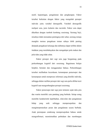 15 
STIKES Suaka Insan 
motif, kepentingan, pengalaman dan pengharapan. Faktor tersebut berkaitan dengan faktor yang mengubah persepsi individu yaitu variabel demografik. Variabel demografik meliputi usia, jenis kelamin dan ras/etnik. Faktor usia dapat dikaitkan dengan tumbuh kembang seseorang. Seorang bayi, misalnya tidak merasakan pentingnya diet sehat, seorang remaja mungkin merasa pengakuan teman sebaya lebih penting daripada pengakuan keluarga dan akibatnya dapat terlibat dalam tindakan yang membahayakan dan mengadopsi pola makan dan pola tidur yang tidak sehat. 
Faktor persepsi dari segi usia juga bergantung pada perkembangan kognitif dari seseorang. Bagaimana belajar berpikir, bernalar dan menggunakan bahasa. Perkembangan tersebut melibatkan kecerdasan, kemampuan pemersepsi dan kemampuan untuk memproses informasi yang dimiliki individu, sehingga dalam melihat persepsi dari segi usia perlu dilihat teori kognitif saat mengembangkan persepsi seseorang. 
Faktor pemersepsi dari segi jenis kelamin sejak dulu pria dan wanita memiliki cara pandang yang berbeda. Setiap orang memiliki karakteristik kepribadian, nilai-nilai dan pengalaman hidup yang unik sehingga mempersepsikan dan menginterpretasikan pesan dan pengalaman secara berbeda. Anak perempuan cenderung mempersepsikan bahasa untuk mengonfirmasi, meminimalkan perbedaan dan membangun  