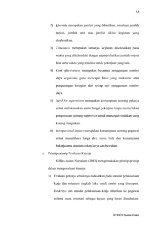 43 
STIKES Suaka Insan 
2) Quantity merupakan jumlah yang dihasilkan, misalnya jumlah rupiah, jumlah unit atau jumlah siklus kegiatan yang diselesaikan. 
3) Timeliness merupakan lamanya kegiatan diselesaikan pada waktu yang dikehendaki dengan memperhatikan jumlah output lain serta waktu yang tersedia untuk pekerjaan yang lain. 
4) Cost effectiveness merupakan besarnya penggunaan sumber daya organisasi guna mencapai hasil yang maksimal atau pengurangan kerugian dari setiap unit penggunaan sumber daya. 
5) Need for supervision merupakan kemampuan seorang pekerja untuk melaksanakan suatu fungsi pekerjaan tanpa memerlukan pengawasan seorang supervisor untuk mencegah tindakan yang kurang diinginkan. 
6) Interpersonal impact merupakan kemampuan seorang pegawai untuk memelihara harga diri, nama baik dan kemampuan bekerjasama diantara rekan kerja dan bawahan. 
e. Prinsip-prinsip Penilaian Kinerja 
Gillies dalam Nursalam (2013) mengemukakan prinsip-prinsip dalam mengevaluasi kinerja: 
1) Evaluasi pekerja sebaiknya didasarkan pada standar pelaksanaan kerja dan orientasi tingkah laku untuk posisi yang ditempati. Deskripsi dan standar pelaksanaan kerja diberikan ke pegawai selama masa orientasi sebagai tujuan yang harus diusahakan.  