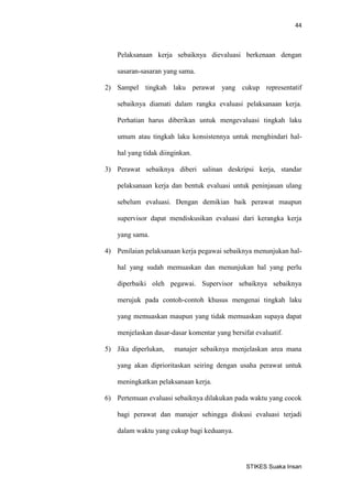 44 
STIKES Suaka Insan 
Pelaksanaan kerja sebaiknya dievaluasi berkenaan dengan sasaran-sasaran yang sama. 
2) Sampel tingkah laku perawat yang cukup representatif sebaiknya diamati dalam rangka evaluasi pelaksanaan kerja. Perhatian harus diberikan untuk mengevaluasi tingkah laku umum atau tingkah laku konsistennya untuk menghindari hal- hal yang tidak diinginkan. 
3) Perawat sebaiknya diberi salinan deskripsi kerja, standar pelaksanaan kerja dan bentuk evaluasi untuk peninjauan ulang sebelum evaluasi. Dengan demikian baik perawat maupun supervisor dapat mendiskusikan evaluasi dari kerangka kerja yang sama. 
4) Penilaian pelaksanaan kerja pegawai sebaiknya menunjukan hal- hal yang sudah memuaskan dan menunjukan hal yang perlu diperbaiki oleh pegawai. Supervisor sebaiknya sebaiknya merujuk pada contoh-contoh khusus mengenai tingkah laku yang memuaskan maupun yang tidak memuaskan supaya dapat menjelaskan dasar-dasar komentar yang bersifat evaluatif. 
5) Jika diperlukan, manajer sebaiknya menjelaskan area mana yang akan diprioritaskan seiring dengan usaha perawat untuk meningkatkan pelaksanaan kerja. 
6) Pertemuan evaluasi sebaiknya dilakukan pada waktu yang cocok bagi perawat dan manajer sehingga diskusi evaluasi terjadi dalam waktu yang cukup bagi keduanya.  