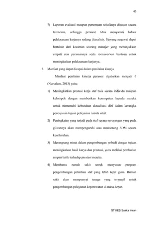 45 
STIKES Suaka Insan 
7) Laporan evaluasi maupun pertemuan sebaiknya disusun secara terencana, sehingga perawat tidak menyadari bahwa pelaksanaan kerjanya sedang dianalisis. Seorang pegawai dapat bertahan dari kecaman seorang manajer yang menunjukkan empati atas perasaannya serta menawarkan bantuan untuk meningkatkan pelaksanaan kerjanya. 
f. Manfaat yang dapat dicapai dalam penilaian kinerja 
Manfaat penilaian kinerja perawat dijabarkan menjadi 6 (Nursalam, 2013) yaitu: 
1) Meningkatkan prestasi kerja staf baik secara individu maupun kelompok dengan memberikan kesempatan kepada mereka untuk memenuhi kebutuhan aktualisasi diri dalam kerangka pencapaian tujuan pelayanan rumah sakit. 
2) Peningkatan yang terjadi pada staf secara perorangan yang pada gilirannya akan mempengaruhi atau mendorong SDM secara keseluruhan. 
3) Merangsang minat dalam pengembangan pribadi dengan tujuan meningkatkan hasil karya dan prestasi, yaitu melalui pemberian umpan balik terhadap prestasi mereka. 
4) Membantu rumah sakit untuk menyusun program pengembangan pelatihan staf yang lebih tepat guna. Rumah sakit akan mempunyai tenaga yang terampil untuk pengembangan pelayanan keperawatan di masa depan.  