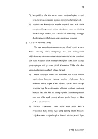 46 
STIKES Suaka Insan 
5) Menyediakan alat dan sarana untuk membandingkan prestasi kerja melalui peningkatan gaji atau sistem imbalan yang baik. 
6) Memberikan kesempatan kepada pegawai atau staf untuk menyampaikan perasaan tentang pekerjaannya atau hal lain yang ada kaitannya melalui jalur komunikasi dan dialog, sehingga dapat mempererat hubungan antara atasan dan bawahan. 
g. Alat Ukur Penilaian Kinerja 
Alat ukur yang digunakan untuk mengevaluasi kinerja perawat harus dirancang untuk mengurangi bias dan meningkatkan objektivitas (kemampuan untuk mengalihkan diri secara emosional dari suatu keadaan untuk mempertimbangkan fakta, tanpa adanya penyimpangan oleh perasaan pribadi (Nursalam, 2013). Alat ukur yang dapat digunakan adalah sebagai berikut: 
1) Laporan tanggapan bebas yaitu pemimpin atau atasan diminta memberikan komentar tentang kualitas pelaksanaan kerja bawahan dalam jangka waktu tertentu. Karena tidak adanya petunjuk yang harus dievaluasi, sehingga penilaian cenderung menjadi tidak sah. Alat ini kurang obyektif karena mengabaikan satu atau lebih aspek penting, dimana penilai hanya berfokus pada salah satu aspek. 
2) Chek-list pelaksanaan kerja terdiri dari daftar kriteria pelaksanaan kerja untuk tugas yang penting dalam deskripsi kerja karyawan, dengan lampiran formulir dimana penilai dapat  