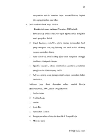 47 
STIKES Suaka Insan 
menyatakan apakah bawahan dapat memperlihatkan tingkah laku yang dinginkan atau tidak. 
h. Indikator Penilaian Kinerja Perawat 
Karakteristik suatu indikator (Nursalam, 2013) adalah: 
1) Sahih (valid), artinya indikator dapat dipakai untuk mengukur aspek yang akan dinilai. 
2) Dapat dipercaya (reliable), artinya mampu menunjukan hasil yang sama pada saat yang berulang kali, untuk waktu sekarang maupun yang akan datang. 
3) Peka (sensitive), artinya cukup peka untuk mengukur sehingga jumlahnya tidak perlu banyak. 
4) Spesifik (specific), artinya memberikan gambaran perubahan yang jelas dan tidak tumpang tindih. 
5) Relevan, artinya sesuai dengan aspek kegiatan yang akan diukur dan kritikal. 
Indikator yang dapat digunakan dalam menilai kinerja (Hafizurachman, 2009), adalah sebagai berikut: 
1) Produktivitas 
2) Kualitas Kerja 
3) Inisiatif 
4) Kerja Tim 
5) Pemecahan Masalah 
6) Tanggapan Adanya Stres dan Konflik di Tempat Kerja 
7) Motivasi Kerja  
