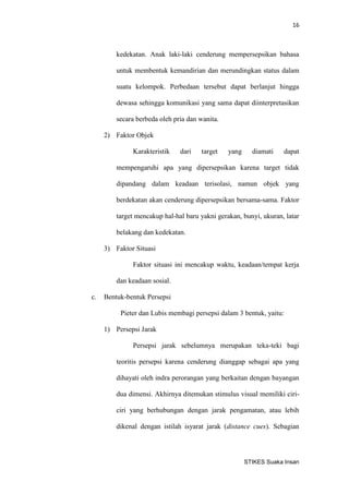 16 
STIKES Suaka Insan 
kedekatan. Anak laki-laki cenderung mempersepsikan bahasa untuk membentuk kemandirian dan merundingkan status dalam suatu kelompok. Perbedaan tersebut dapat berlanjut hingga dewasa sehingga komunikasi yang sama dapat diinterpretasikan secara berbeda oleh pria dan wanita. 
2) Faktor Objek 
Karakteristik dari target yang diamati dapat mempengaruhi apa yang dipersepsikan karena target tidak dipandang dalam keadaan terisolasi, namun objek yang berdekatan akan cenderung dipersepsikan bersama-sama. Faktor target mencakup hal-hal baru yakni gerakan, bunyi, ukuran, latar belakang dan kedekatan. 
3) Faktor Situasi 
Faktor situasi ini mencakup waktu, keadaan/tempat kerja dan keadaan sosial. 
c. Bentuk-bentuk Persepsi 
Pieter dan Lubis membagi persepsi dalam 3 bentuk, yaitu: 
1) Persepsi Jarak 
Persepsi jarak sebelumnya merupakan teka-teki bagi teoritis persepsi karena cenderung dianggap sebagai apa yang dihayati oleh indra perorangan yang berkaitan dengan bayangan dua dimensi. Akhirnya ditemukan stimulus visual memiliki ciri- ciri yang berhubungan dengan jarak pengamatan, atau lebih dikenal dengan istilah isyarat jarak (distance cues). Sebagian  
