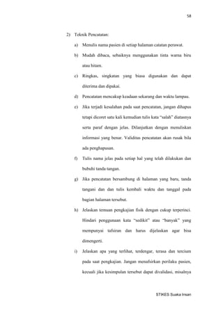 58 
STIKES Suaka Insan 
2) Teknik Pencatatan: 
a) Menulis nama pasien di setiap halaman catatan perawat. 
b) Mudah dibaca, sebaiknya menggunakan tinta warna biru atau hitam. 
c) Ringkas, singkatan yang biasa digunakan dan dapat diterima dan dipakai. 
d) Pencatatan mencakup keadaan sekarang dan waktu lampau. 
e) Jika terjadi kesalahan pada saat pencatatan, jangan dihapus tetapi dicoret satu kali kemudian tulis kata “salah” diatasnya serta paraf dengan jelas. Dilanjutkan dengan menuliskan informasi yang benar. Validitas pencatatan akan rusak bila ada penghapusan. 
f) Tulis nama jelas pada setiap hal yang telah dilakukan dan bubuhi tanda tangan. 
g) Jika pencatatan bersambung di halaman yang baru, tanda tangani dan dan tulis kembali waktu dan tanggal pada bagian halaman tersebut. 
h) Jelaskan temuan pengkajian fisik dengan cukup terperinci. Hindari penggunaan kata “sedikit” atau “banyak” yang mempunyai tafsiran dan harus dijelaskan agar bisa dimengerti. 
i) Jelaskan apa yang terlihat, terdengar, terasa dan tercium pada saat pengkajian. Jangan menafsirkan perilaku pasien, kecuali jika kesimpulan tersebut dapat divalidasi, misalnya  
