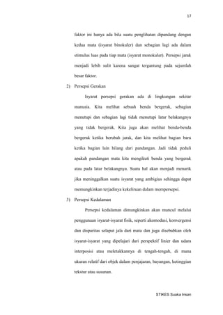 17 
STIKES Suaka Insan 
faktor ini hanya ada bila suatu penglihatan dipandang dengan kedua mata (isyarat binokuler) dan sebagian lagi ada dalam stimulus luas pada tiap mata (isyarat monokuler). Persepsi jarak menjadi lebih sulit karena sangat tergantung pada sejumlah besar faktor. 
2) Persepsi Gerakan 
Isyarat persepsi gerakan ada di lingkungan sekitar manusia. Kita melihat sebuah benda bergerak, sebagian menutupi dan sebagian lagi tidak menutupi latar belakangnya yang tidak bergerak. Kita juga akan melihat benda-benda bergerak ketika berubah jarak, dan kita melihat bagian baru ketika bagian lain hilang dari pandangan. Jadi tidak peduli apakah pandangan mata kita mengikuti benda yang bergerak atau pada latar belakangnya. Suatu hal akan menjadi menarik jika meninggalkan suatu isyarat yang ambigius sehingga dapat memungkinkan terjadinya kekeliruan dalam mempersepsi. 
3) Persepsi Kedalaman 
Persepsi kedalaman dimungkinkan akan muncul melalui penggunaan isyarat-isyarat fisik, seperti akomodasi, konvergensi dan disparitas selaput jala dari mata dan juga disebabkan oleh isyarat-isyarat yang dipelajari dari perspektif linier dan udara interposisi atau meletakkannya di tengah-tengah, di mana ukuran relatif dari objek dalam penjajaran, bayangan, ketinggian tekstur atau susunan.  