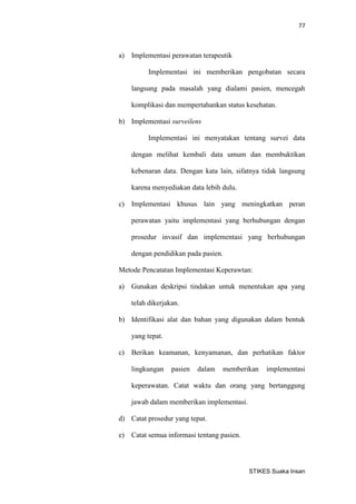 77 
STIKES Suaka Insan 
a) Implementasi perawatan terapeutik 
Implementasi ini memberikan pengobatan secara langsung pada masalah yang dialami pasien, mencegah komplikasi dan mempertahankan status kesehatan. 
b) Implementasi surveilens 
Implementasi ini menyatakan tentang survei data dengan melihat kembali data umum dan membuktikan kebenaran data. Dengan kata lain, sifatnya tidak langsung karena menyediakan data lebih dulu. 
c) Implementasi khusus lain yang meningkatkan peran perawatan yaitu implementasi yang berhubungan dengan prosedur invasif dan implementasi yang berhubungan dengan pendidikan pada pasien. 
Metode Pencatatan Implementasi Keperawtan: 
a) Gunakan deskripsi tindakan untuk menentukan apa yang telah dikerjakan. 
b) Identifikasi alat dan bahan yang digunakan dalam bentuk yang tepat. 
c) Berikan keamanan, kenyamanan, dan perhatikan faktor lingkungan pasien dalam memberikan implementasi keperawatan. Catat waktu dan orang yang bertanggung jawab dalam memberikan implementasi. 
d) Catat prosedur yang tepat. 
e) Catat semua informasi tentang pasien.  