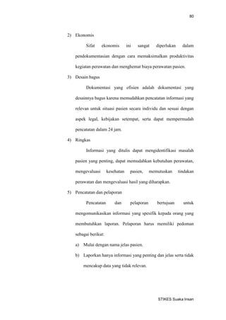 80 
STIKES Suaka Insan 
2) Ekonomis 
Sifat ekonomis ini sangat diperlukan dalam pendokumentasian dengan cara memaksimalkan produktivitas kegiatan perawatan dan menghemat biaya perawatan pasien. 
3) Desain bagus 
Dokumentasi yang efisien adalah dokumentasi yang desainnya bagus karena memudahkan pencatatan informasi yang relevan untuk situasi pasien secara individu dan sesuai dengan aspek legal, kebijakan setempat, serta dapat mempermudah pencatatan dalam 24 jam. 
4) Ringkas 
Informasi yang ditulis dapat mengidentifikasi masalah pasien yang penting, dapat memudahkan kebutuhan perawatan, mengevaluasi kesehatan pasien, memutuskan tindakan perawatan dan mengevaluasi hasil yang diharapkan. 
5) Pencatatan dan pelaporan 
Pencatatan dan pelaporan bertujuan untuk mengomunikasikan informasi yang spesifik kepada orang yang membutuhkan laporan. Pelaporan harus memiliki pedoman sebagai berikut: 
a) Mulai dengan nama jelas pasien. 
b) Laporkan hanya informasi yang penting dan jelas serta tidak mencakup data yang tidak relevan.  