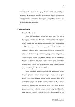 19 
STIKES Suaka Insan 
transformasi dari sumber daya yang dimiliki untuk mencapai tujuan pelayanan keperawatan melalui pelaksanaan fungsi perencanaan, pengorganisasian, pengaturan ketenagaan, pengarahan, evaluasi dan pengendalian mutu pelayanan. 
3. Konsep Supervisi 
a. Pengertian Supervisi 
Supervisi berasal dari bahasa latin yaitu super dan videre. Super yang berarti di atas dan videre berarti melihat. Jadi supervisi berarti melihat dari atas. Pengertian supervisi secara umum adalah melakukan pengamatan secara langsung dan berkala oleh “atasan” terhadap “bawahan” untuk kemudian bila ditemukan masalah, segera diberikan bantuan yang bersifat langsung untuk mengatasinya. Supervisi dalam konteks keperawatan diartikan sebagai suatu proses kegiatan pemberian dukungan sumber-sumber yang dibutuhkan perawat dalam rangka menyelesaikan tugas untuk mencapai tujuan yang telah ditetapkan (Triwibowo, 2013). 
Supervisi adalah proses pengamatan dari pelaksanaan seluruh kegiatan organisasi untuk menjamin agar semua pekerjaan yang sedang dilakukan berjalan sesuai dengan rencana yang telah ditetapkan (Siagian dan Gillies dalam Kurniadi 2013). Supervisi manajemen keperawatan merupakan salah satu jenis kegiatan pengamatan secara seksama sebagai sarana mengetahui kesalahan awal di semua lini untuk langsung diperbaiki atau dimodifikasi agar  