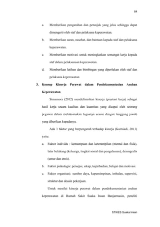 84 
STIKES Suaka Insan 
a. Memberikan pengarahan dan petunjuk yang jelas sehingga dapat dimengerti oleh staf dan pelaksana keperawatan. 
b. Memberikan saran, nasehat, dan bantuan kepada staf dan pelaksana keperawatan. 
c. Memberikan motivasi untuk meningkatkan semangat kerja kepada staf dalam pelaksanaan keperawatan. 
d. Memberikan latihan dan bimbingan yang diperlukan oleh staf dan pelaksana keperawatan. 
3. Konsep Kinerja Perawat dalam Pendokumentasian Asuhan Keperawatan 
Simamora (2012) mendefinisikan kinerja (prestasi kerja) sebagai hasil kerja secara kualitas dan kuantitas yang dicapai oleh seorang pegawai dalam melaksanakan tugasnya sesuai dengan tanggung jawab yang diberikan kepadanya. 
Ada 3 faktor yang berpengaruh terhadap kinerja (Kurniadi, 2013) yaitu: 
a. Faktor individu : kemampuan dan keterampilan (mental dan fisik), latar belakang (keluarga, tingkat sosial dan pengalaman), demografis (umur dan etnis). 
b. Faktor psikologis: persepsi, sikap, kepribadian, belajar dan motivasi. 
c. Faktor organisasi: sumber daya, kepemimpinan, imbalan, supervisi, struktur dan desain pekerjaan. 
Untuk menilai kinerja perawat dalam pendokumentasian asuhan keperawatan di Rumah Sakit Suaka Insan Banjarmasin, peneliti  