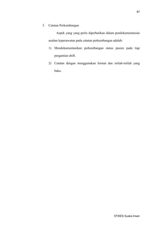 87 
STIKES Suaka Insan 
f. Catatan Perkembangan 
Aspek yang yang perlu diperhatikan dalam pendokumentasian asuhan keperawatan pada catatan perkembangan adalah: 
1) Mendokumentasikan perkembangan status pasien pada tiap pergantian shift. 
2) Catatan dengan menggunakan format dan istilah-istilah yang baku. 
 