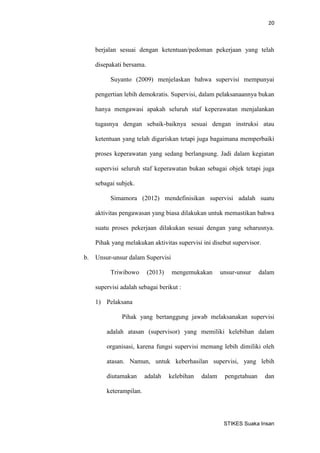 20 
STIKES Suaka Insan 
berjalan sesuai dengan ketentuan/pedoman pekerjaan yang telah disepakati bersama. 
Suyanto (2009) menjelaskan bahwa supervisi mempunyai pengertian lebih demokratis. Supervisi, dalam pelaksanaannya bukan hanya mengawasi apakah seluruh staf keperawatan menjalankan tugasnya dengan sebaik-baiknya sesuai dengan instruksi atau ketentuan yang telah digariskan tetapi juga bagaimana memperbaiki proses keperawatan yang sedang berlangsung. Jadi dalam kegiatan supervisi seluruh staf keperawatan bukan sebagai objek tetapi juga sebagai subjek. 
Simamora (2012) mendefinisikan supervisi adalah suatu aktivitas pengawasan yang biasa dilakukan untuk memastikan bahwa suatu proses pekerjaan dilakukan sesuai dengan yang seharusnya. Pihak yang melakukan aktivitas supervisi ini disebut supervisor. 
b. Unsur-unsur dalam Supervisi 
Triwibowo (2013) mengemukakan unsur-unsur dalam supervisi adalah sebagai berikut : 
1) Pelaksana 
Pihak yang bertanggung jawab melaksanakan supervisi adalah atasan (supervisor) yang memiliki kelebihan dalam organisasi, karena fungsi supervisi memang lebih dimiliki oleh atasan. Namun, untuk keberhasilan supervisi, yang lebih diutamakan adalah kelebihan dalam pengetahuan dan keterampilan.  
