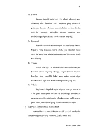 21 
STIKES Suaka Insan 
2) Sasaran 
Sasaran atau objek dari supervisi adalah pekerjaan yang dilakukan oleh bawahan, serta bawahan yang melakukan pekerjaan. Sasaran pekerjaan yang dilakukan bawahan disebut supervisi langsung, sedangkan sasaran bawahan yang melakukan pekerjaan disebut supervisi tidak langsung. 
3) Frekuensi 
Supervisi harus dilakukan dengan frekuensi yang berkala. Supervisi yang dilakukan hanya sekali, bisa dikatakan bukan supervisi yang baik, dikarenakan organisasi/lingkungan selalu berkembang. 
4) Tujuan 
Tujuan dari supervisi adalah memberikan bantuan kepada bawahan secara langsung sehingga dengan bantuan tersebut, bawahan akan memiliki bekal yang cukup untuk dapat melaksanakan tugas atau pekerjaan dengan hasil yang baik. 
5) Teknik 
Kegiatan teknik pokok supervisi, pada dasarnya mencakup 4 hal yaitu menetapkan masalah dan prioritasnya, menentukan penyebab masalah, prioritas dan jalan keluarnya, melaksanakan jalan keluar, menilai hasil yang dicapai untuk tindak lanjut. 
c. Supervisor Keperawatan di Rumah Sakit 
Supervisi keperawatan dilaksanakan oleh personil atau bagian yang bertanggung jawab (Triwibowo, 2013), antara lain:  