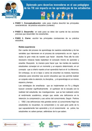 ● PASO 1. Conceptualización: este paso implica describir las principales
características de práctica educativa (contexto).
● PASO 2. Desarrollo: en este paso se debe dar cuenta de las acciones
precisas que desarrollan los estudiantes.
 PASO 3. Cierre: escribir las principales conclusiones de su práctica
educativa.
Relato experiencia
Dar cuenta del proceso de aprendizaje de nuestros estudiantes y de las
variables que intervienen en el proceso de comprensión, es sin lugar a
dudas la gran meta de nuestro que hacer docente. Para ello ha sido
necesario inclusive hasta replantear el concepto mismo de aprender y
enseñar. Buscando la manera para hacer que las mentes de nuestros
estudiantes converjan en un momento y un espacio determinado, en un
concepto que a criterio nuestro al ser aprendido hará en èl la diferencia.
Sin embargo, no sé si lejos o cerca de encontrar es manera, hacemos
esfuerzos para encontrar esa acción educativa que nos permita realizar
un conjunto entre la atención, la disciplina, y el aprendizaje en un mismo
espacio y tiempo.
Las estrategias de enseñanza que se implementan en Fe y Alegría
buscan conectar significativamente el quehacer de la escuela con la
realidad del estudiante, las investigaciones que se han realizado sobre
el rendimiento académico, arrojan que existe una deficiencia en la
retención, la comprensión y uso activo del conocimiento. Según Perkins
( 1992 ) las deficiencias más grandes serian: a) conocimiento frágil: los
estudiantes no recuerdan, no comprenden o no usan gran parte de lo
que supuestamente han aprendido y b) el conocimiento es pobre, los
estudiantes no saben pensar, valiéndose de lo que saben.
 