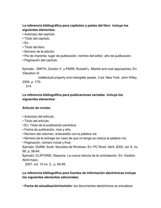 La referencia bibliográfica para capítulos o partes del libro incluye los 
siguientes elementos: 
• Autor(es) del capítulo. 
• Título del capítulo. 
• En: 
• Título del libro. 
• Número de la edición. 
• Pie de imprenta: lugar de publicación, nombre del editor, año de publicación. 
• Paginación del capítulo. 
Ejemplo: SMITH, Gordon V. y PARR, Russell L. Market and cost approaches. En: 
Valuation of 
intellectual property and intangible assets. 3 ed. New York: John Wiley, 
2000. p. 175- 
214. 
La referencia bibliográfica para publicaciones seriadas incluye los 
siguientes elementos: 
Articulo de revista: 
• Autor(es) del artículo. 
• Título del artículo. 
• En: Título de la publicación periódica 
• Fecha de publicación, mes y año. 
• Número del volumen, antecedido con la palabra vol. 
• Número de la entrega (en caso de que no tenga se coloca la palabra no). 
• Paginación, número inicial y final. 
Ejemplo: DUNN, Scott. Secretos de Windows. En: PC Word. Abril, 2002. vol. 6, no. 
98, p. 56-64. 
Ejemplo: CLIFFORD, Stepanie. La nueva ciencia de la contratación. En: Gestión, 
Abril-mayo, 
2007, vol. 10 no. 2,. p. 80-85. 
La referencia bibliográfica para fuentes de información electrónicas incluye 
los siguientes elementos adicionales: 
• Fecha de actualización/revisión: los documentos electrónicos se actualizan 
 