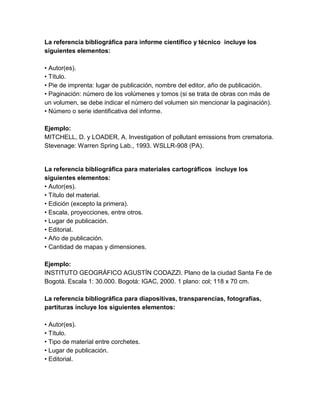 La referencia bibliográfica para informe científico y técnico incluye los 
siguientes elementos: 
• Autor(es). 
• Título. 
• Pie de imprenta: lugar de publicación, nombre del editor, año de publicación. 
• Paginación: número de los volúmenes y tomos (si se trata de obras con más de 
un volumen, se debe indicar el número del volumen sin mencionar la paginación). 
• Número o serie identificativa del informe. 
Ejemplo: 
MITCHELL, D. y LOADER, A. Investigation of pollutant emissions from crematoria. 
Stevenage: Warren Spring Lab., 1993. WSLLR-908 (PA). 
La referencia bibliográfica para materiales cartográficos incluye los 
siguientes elementos: 
• Autor(es). 
• Título del material. 
• Edición (excepto la primera). 
• Escala, proyecciones, entre otros. 
• Lugar de publicación. 
• Editorial. 
• Año de publicación. 
• Cantidad de mapas y dimensiones. 
Ejemplo: 
INSTITUTO GEOGRÁFICO AGUSTÍN CODAZZI. Plano de la ciudad Santa Fe de 
Bogotá. Escala 1: 30.000. Bogotá: IGAC, 2000. 1 plano: col; 118 x 70 cm. 
La referencia bibliográfica para diapositivas, transparencias, fotografías, 
partituras incluye los siguientes elementos: 
• Autor(es). 
• Título. 
• Tipo de material entre corchetes. 
• Lugar de publicación. 
• Editorial. 
 